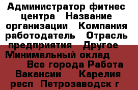 Администратор фитнес центра › Название организации ­ Компания-работодатель › Отрасль предприятия ­ Другое › Минимальный оклад ­ 28 000 - Все города Работа » Вакансии   . Карелия респ.,Петрозаводск г.